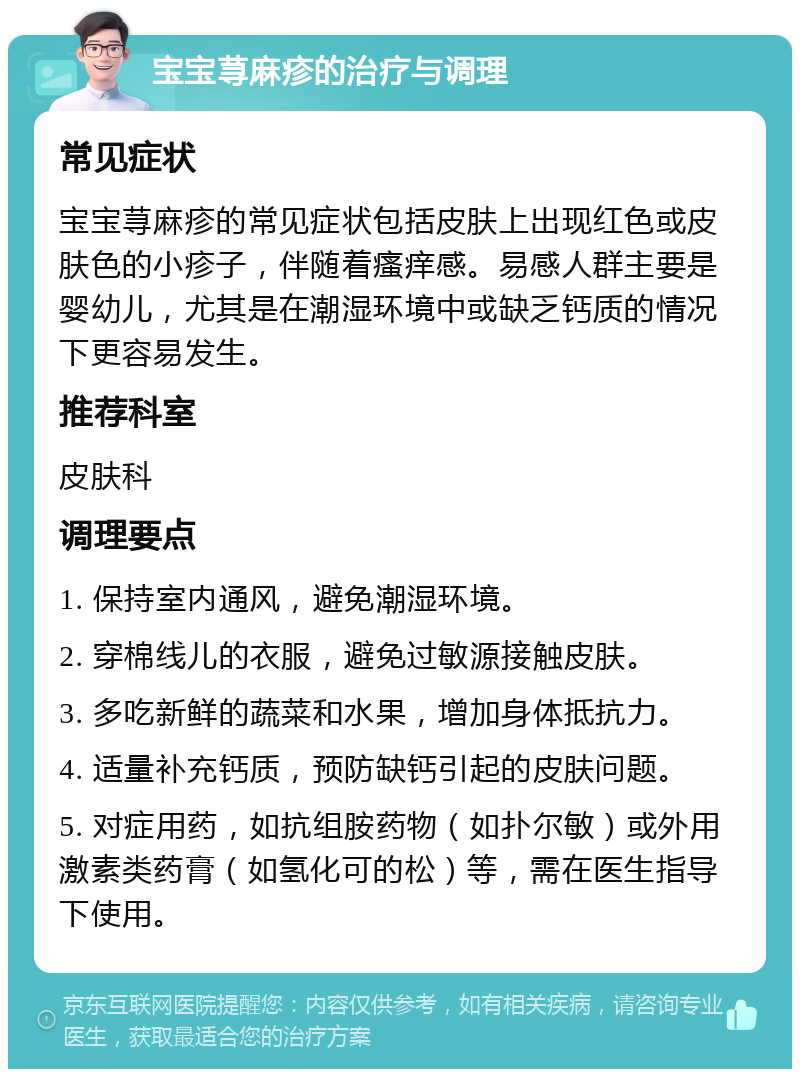 宝宝荨麻疹的治疗与调理 常见症状 宝宝荨麻疹的常见症状包括皮肤上出现红色或皮肤色的小疹子，伴随着瘙痒感。易感人群主要是婴幼儿，尤其是在潮湿环境中或缺乏钙质的情况下更容易发生。 推荐科室 皮肤科 调理要点 1. 保持室内通风，避免潮湿环境。 2. 穿棉线儿的衣服，避免过敏源接触皮肤。 3. 多吃新鲜的蔬菜和水果，增加身体抵抗力。 4. 适量补充钙质，预防缺钙引起的皮肤问题。 5. 对症用药，如抗组胺药物（如扑尔敏）或外用激素类药膏（如氢化可的松）等，需在医生指导下使用。