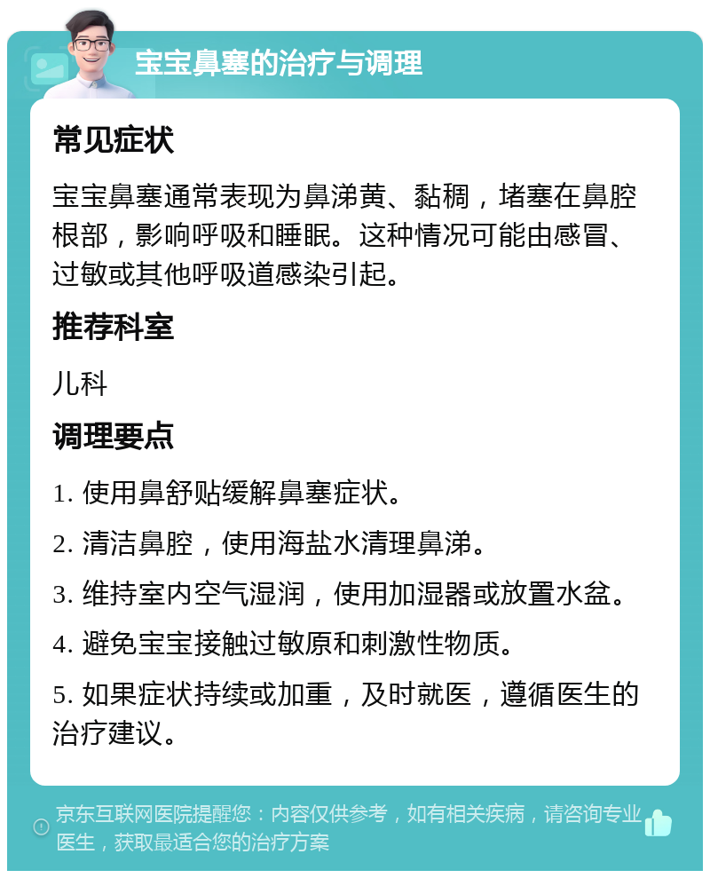 宝宝鼻塞的治疗与调理 常见症状 宝宝鼻塞通常表现为鼻涕黄、黏稠，堵塞在鼻腔根部，影响呼吸和睡眠。这种情况可能由感冒、过敏或其他呼吸道感染引起。 推荐科室 儿科 调理要点 1. 使用鼻舒贴缓解鼻塞症状。 2. 清洁鼻腔，使用海盐水清理鼻涕。 3. 维持室内空气湿润，使用加湿器或放置水盆。 4. 避免宝宝接触过敏原和刺激性物质。 5. 如果症状持续或加重，及时就医，遵循医生的治疗建议。