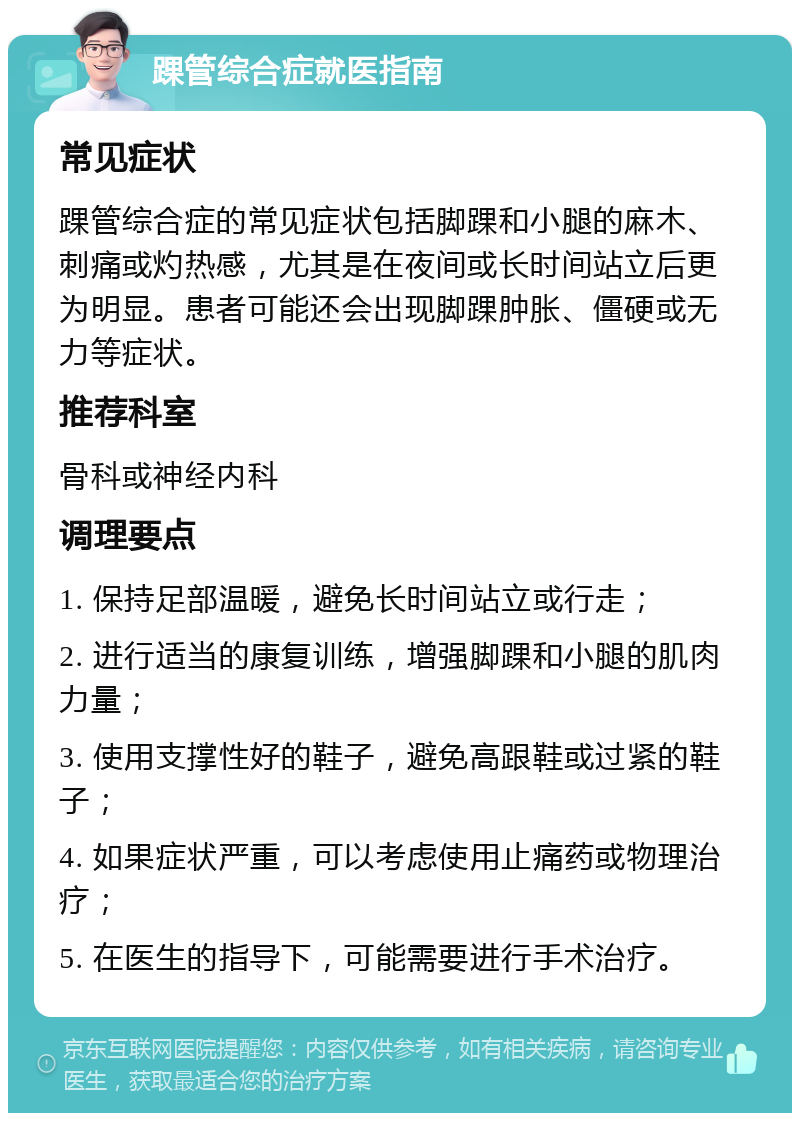 踝管综合症就医指南 常见症状 踝管综合症的常见症状包括脚踝和小腿的麻木、刺痛或灼热感，尤其是在夜间或长时间站立后更为明显。患者可能还会出现脚踝肿胀、僵硬或无力等症状。 推荐科室 骨科或神经内科 调理要点 1. 保持足部温暖，避免长时间站立或行走； 2. 进行适当的康复训练，增强脚踝和小腿的肌肉力量； 3. 使用支撑性好的鞋子，避免高跟鞋或过紧的鞋子； 4. 如果症状严重，可以考虑使用止痛药或物理治疗； 5. 在医生的指导下，可能需要进行手术治疗。