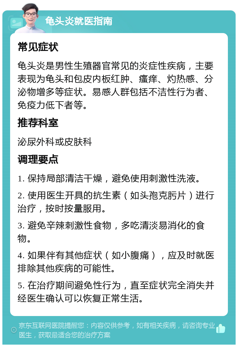 龟头炎就医指南 常见症状 龟头炎是男性生殖器官常见的炎症性疾病，主要表现为龟头和包皮内板红肿、瘙痒、灼热感、分泌物增多等症状。易感人群包括不洁性行为者、免疫力低下者等。 推荐科室 泌尿外科或皮肤科 调理要点 1. 保持局部清洁干燥，避免使用刺激性洗液。 2. 使用医生开具的抗生素（如头孢克肟片）进行治疗，按时按量服用。 3. 避免辛辣刺激性食物，多吃清淡易消化的食物。 4. 如果伴有其他症状（如小腹痛），应及时就医排除其他疾病的可能性。 5. 在治疗期间避免性行为，直至症状完全消失并经医生确认可以恢复正常生活。