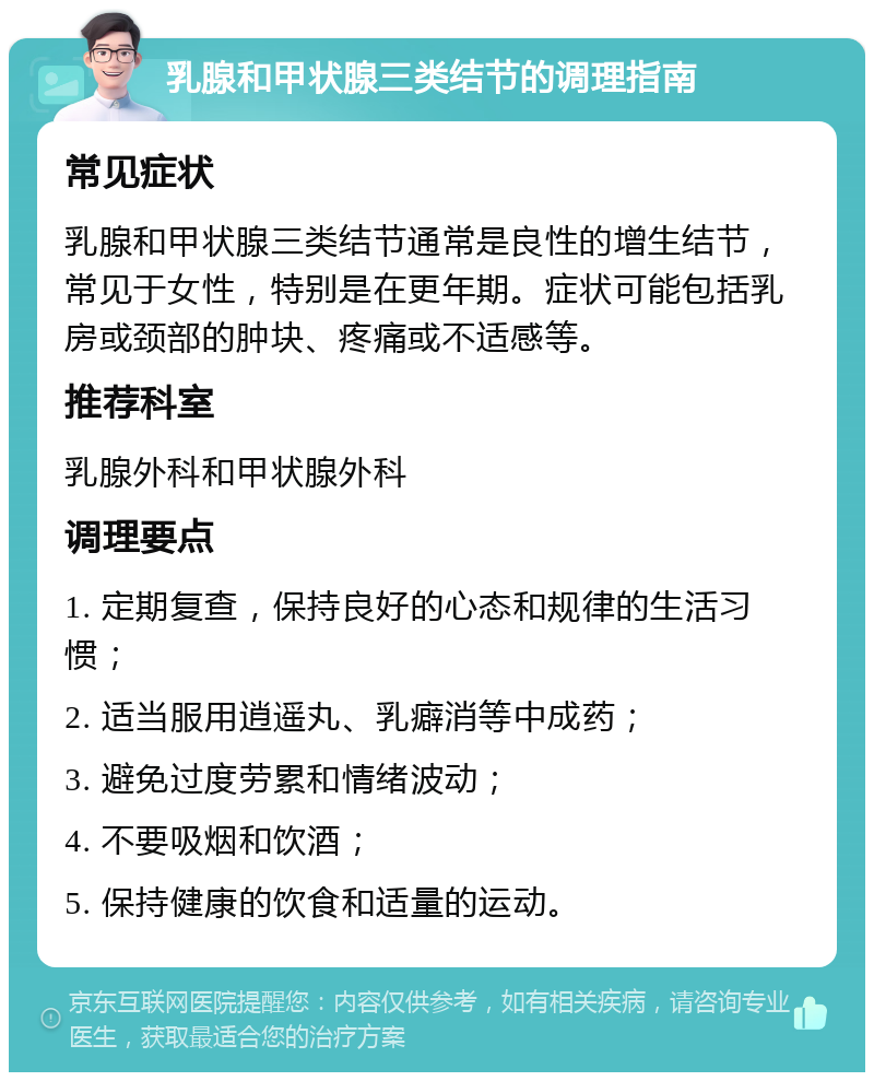 乳腺和甲状腺三类结节的调理指南 常见症状 乳腺和甲状腺三类结节通常是良性的增生结节，常见于女性，特别是在更年期。症状可能包括乳房或颈部的肿块、疼痛或不适感等。 推荐科室 乳腺外科和甲状腺外科 调理要点 1. 定期复查，保持良好的心态和规律的生活习惯； 2. 适当服用逍遥丸、乳癖消等中成药； 3. 避免过度劳累和情绪波动； 4. 不要吸烟和饮酒； 5. 保持健康的饮食和适量的运动。