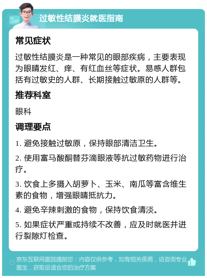 过敏性结膜炎就医指南 常见症状 过敏性结膜炎是一种常见的眼部疾病，主要表现为眼睛发红、痒、有红血丝等症状。易感人群包括有过敏史的人群、长期接触过敏原的人群等。 推荐科室 眼科 调理要点 1. 避免接触过敏原，保持眼部清洁卫生。 2. 使用富马酸酮替芬滴眼液等抗过敏药物进行治疗。 3. 饮食上多摄入胡萝卜、玉米、南瓜等富含维生素的食物，增强眼睛抵抗力。 4. 避免辛辣刺激的食物，保持饮食清淡。 5. 如果症状严重或持续不改善，应及时就医并进行裂隙灯检查。