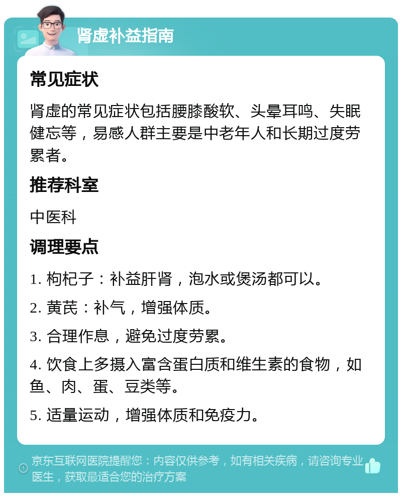 肾虚补益指南 常见症状 肾虚的常见症状包括腰膝酸软、头晕耳鸣、失眠健忘等，易感人群主要是中老年人和长期过度劳累者。 推荐科室 中医科 调理要点 1. 枸杞子：补益肝肾，泡水或煲汤都可以。 2. 黄芪：补气，增强体质。 3. 合理作息，避免过度劳累。 4. 饮食上多摄入富含蛋白质和维生素的食物，如鱼、肉、蛋、豆类等。 5. 适量运动，增强体质和免疫力。