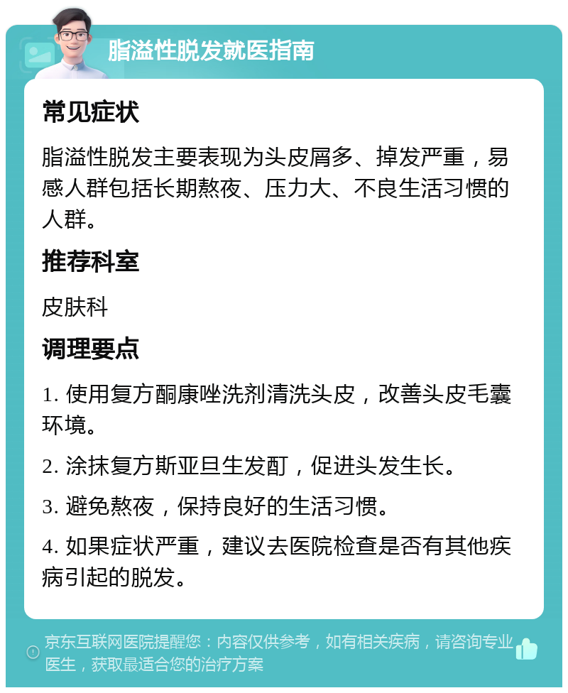 脂溢性脱发就医指南 常见症状 脂溢性脱发主要表现为头皮屑多、掉发严重，易感人群包括长期熬夜、压力大、不良生活习惯的人群。 推荐科室 皮肤科 调理要点 1. 使用复方酮康唑洗剂清洗头皮，改善头皮毛囊环境。 2. 涂抹复方斯亚旦生发酊，促进头发生长。 3. 避免熬夜，保持良好的生活习惯。 4. 如果症状严重，建议去医院检查是否有其他疾病引起的脱发。