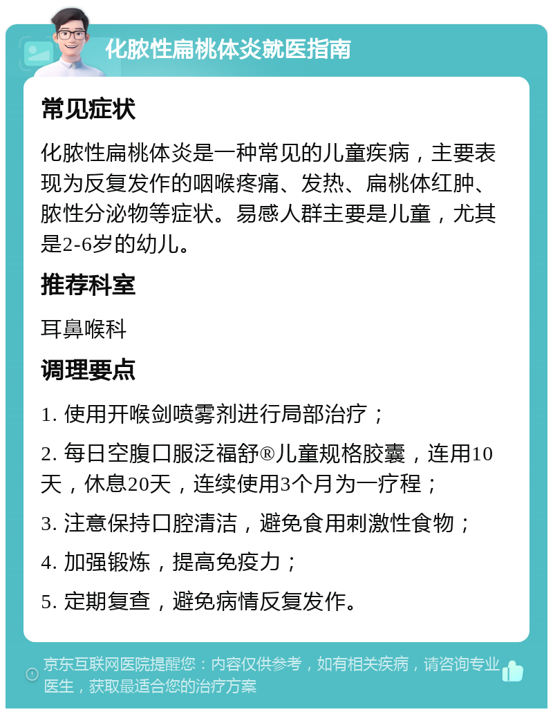 化脓性扁桃体炎就医指南 常见症状 化脓性扁桃体炎是一种常见的儿童疾病，主要表现为反复发作的咽喉疼痛、发热、扁桃体红肿、脓性分泌物等症状。易感人群主要是儿童，尤其是2-6岁的幼儿。 推荐科室 耳鼻喉科 调理要点 1. 使用开喉剑喷雾剂进行局部治疗； 2. 每日空腹口服泛福舒®儿童规格胶囊，连用10天，休息20天，连续使用3个月为一疗程； 3. 注意保持口腔清洁，避免食用刺激性食物； 4. 加强锻炼，提高免疫力； 5. 定期复查，避免病情反复发作。