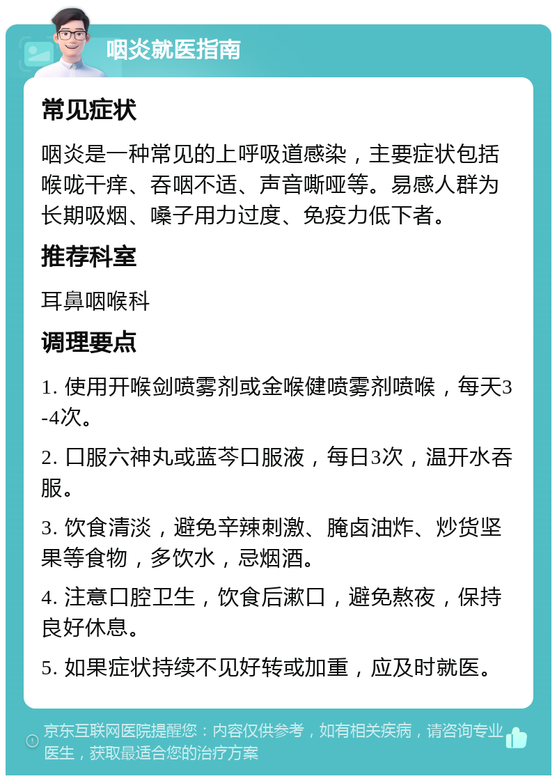 咽炎就医指南 常见症状 咽炎是一种常见的上呼吸道感染，主要症状包括喉咙干痒、吞咽不适、声音嘶哑等。易感人群为长期吸烟、嗓子用力过度、免疫力低下者。 推荐科室 耳鼻咽喉科 调理要点 1. 使用开喉剑喷雾剂或金喉健喷雾剂喷喉，每天3-4次。 2. 口服六神丸或蓝芩口服液，每日3次，温开水吞服。 3. 饮食清淡，避免辛辣刺激、腌卤油炸、炒货坚果等食物，多饮水，忌烟酒。 4. 注意口腔卫生，饮食后漱口，避免熬夜，保持良好休息。 5. 如果症状持续不见好转或加重，应及时就医。