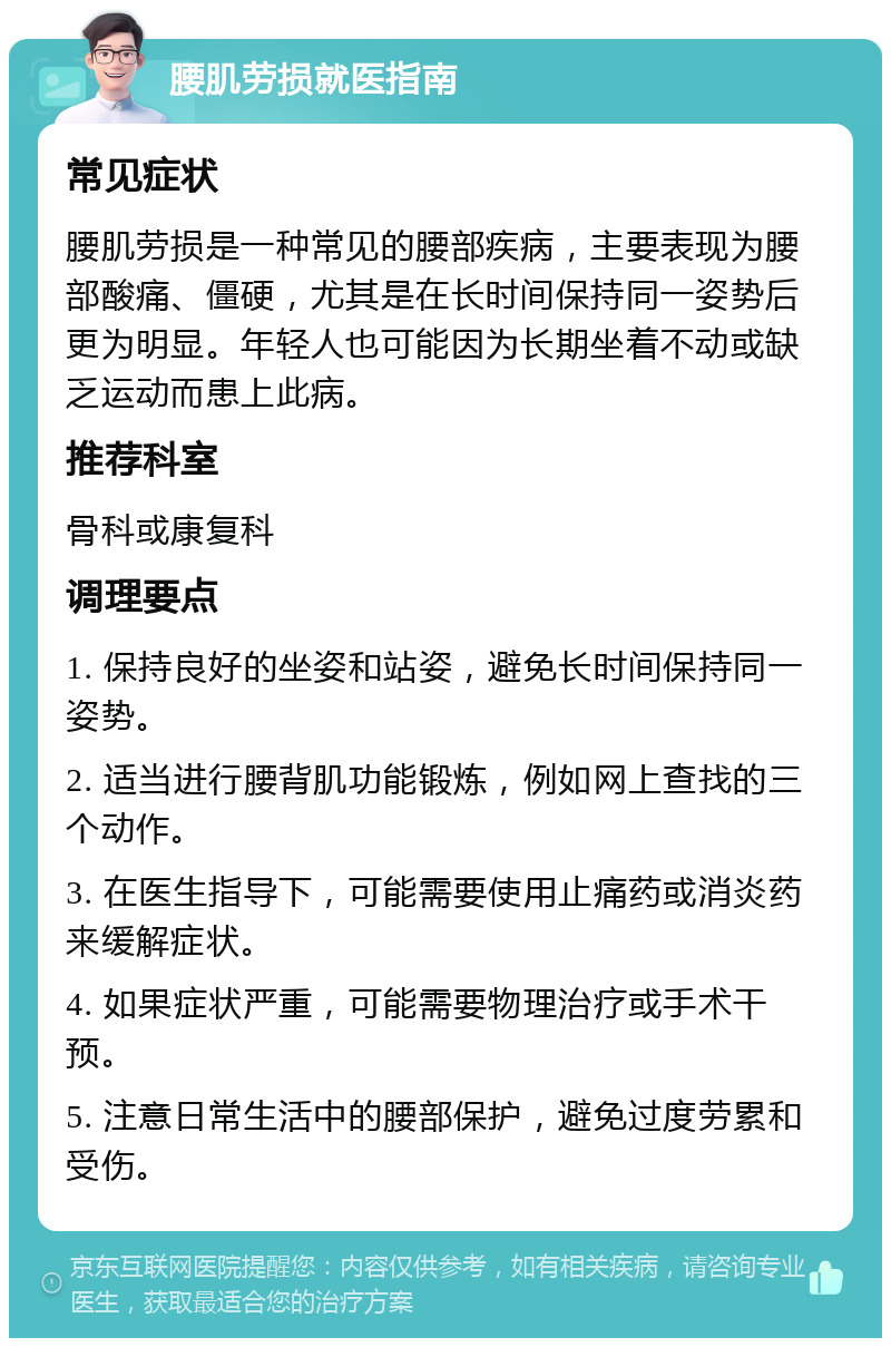 腰肌劳损就医指南 常见症状 腰肌劳损是一种常见的腰部疾病，主要表现为腰部酸痛、僵硬，尤其是在长时间保持同一姿势后更为明显。年轻人也可能因为长期坐着不动或缺乏运动而患上此病。 推荐科室 骨科或康复科 调理要点 1. 保持良好的坐姿和站姿，避免长时间保持同一姿势。 2. 适当进行腰背肌功能锻炼，例如网上查找的三个动作。 3. 在医生指导下，可能需要使用止痛药或消炎药来缓解症状。 4. 如果症状严重，可能需要物理治疗或手术干预。 5. 注意日常生活中的腰部保护，避免过度劳累和受伤。