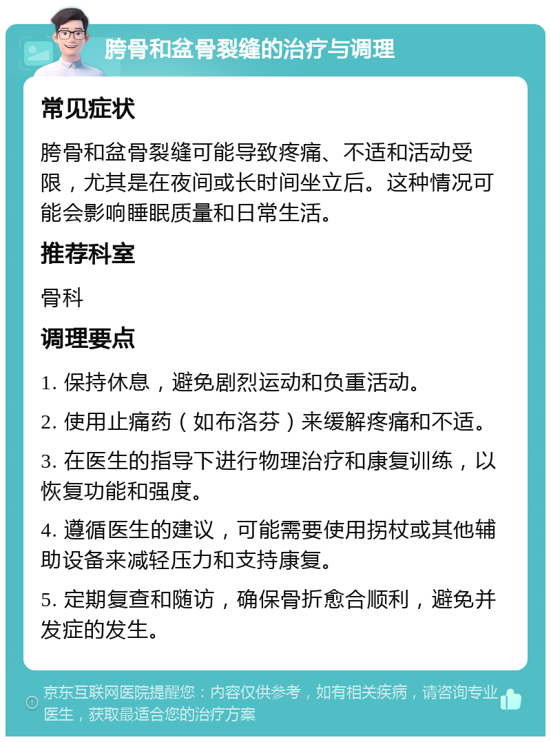 胯骨和盆骨裂缝的治疗与调理 常见症状 胯骨和盆骨裂缝可能导致疼痛、不适和活动受限，尤其是在夜间或长时间坐立后。这种情况可能会影响睡眠质量和日常生活。 推荐科室 骨科 调理要点 1. 保持休息，避免剧烈运动和负重活动。 2. 使用止痛药（如布洛芬）来缓解疼痛和不适。 3. 在医生的指导下进行物理治疗和康复训练，以恢复功能和强度。 4. 遵循医生的建议，可能需要使用拐杖或其他辅助设备来减轻压力和支持康复。 5. 定期复查和随访，确保骨折愈合顺利，避免并发症的发生。