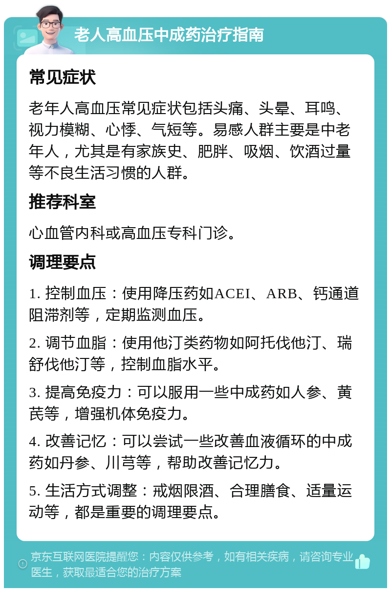 老人高血压中成药治疗指南 常见症状 老年人高血压常见症状包括头痛、头晕、耳鸣、视力模糊、心悸、气短等。易感人群主要是中老年人，尤其是有家族史、肥胖、吸烟、饮酒过量等不良生活习惯的人群。 推荐科室 心血管内科或高血压专科门诊。 调理要点 1. 控制血压：使用降压药如ACEI、ARB、钙通道阻滞剂等，定期监测血压。 2. 调节血脂：使用他汀类药物如阿托伐他汀、瑞舒伐他汀等，控制血脂水平。 3. 提高免疫力：可以服用一些中成药如人参、黄芪等，增强机体免疫力。 4. 改善记忆：可以尝试一些改善血液循环的中成药如丹参、川芎等，帮助改善记忆力。 5. 生活方式调整：戒烟限酒、合理膳食、适量运动等，都是重要的调理要点。