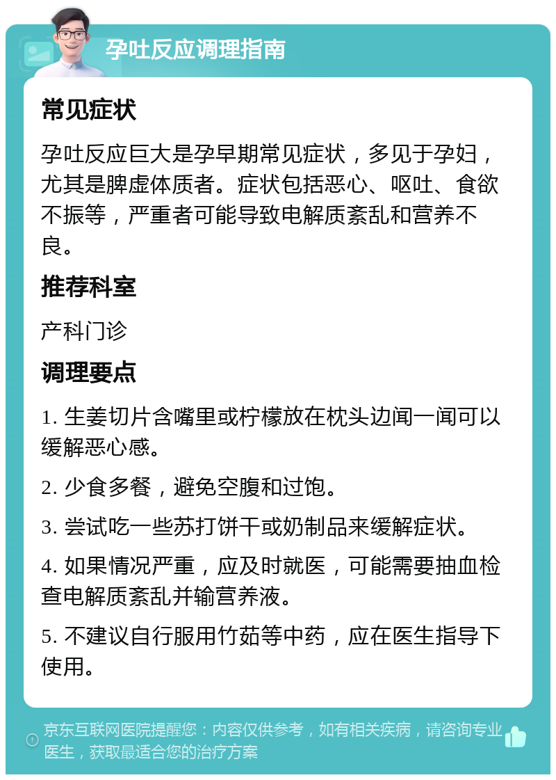 孕吐反应调理指南 常见症状 孕吐反应巨大是孕早期常见症状，多见于孕妇，尤其是脾虚体质者。症状包括恶心、呕吐、食欲不振等，严重者可能导致电解质紊乱和营养不良。 推荐科室 产科门诊 调理要点 1. 生姜切片含嘴里或柠檬放在枕头边闻一闻可以缓解恶心感。 2. 少食多餐，避免空腹和过饱。 3. 尝试吃一些苏打饼干或奶制品来缓解症状。 4. 如果情况严重，应及时就医，可能需要抽血检查电解质紊乱并输营养液。 5. 不建议自行服用竹茹等中药，应在医生指导下使用。