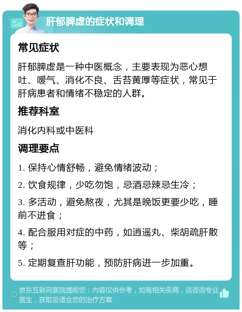 肝郁脾虚的症状和调理 常见症状 肝郁脾虚是一种中医概念，主要表现为恶心想吐、嗳气、消化不良、舌苔黄厚等症状，常见于肝病患者和情绪不稳定的人群。 推荐科室 消化内科或中医科 调理要点 1. 保持心情舒畅，避免情绪波动； 2. 饮食规律，少吃勿饱，忌酒忌辣忌生冷； 3. 多活动，避免熬夜，尤其是晚饭更要少吃，睡前不进食； 4. 配合服用对症的中药，如逍遥丸、柴胡疏肝散等； 5. 定期复查肝功能，预防肝病进一步加重。