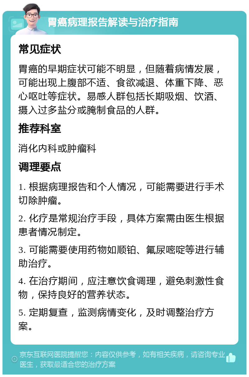 胃癌病理报告解读与治疗指南 常见症状 胃癌的早期症状可能不明显，但随着病情发展，可能出现上腹部不适、食欲减退、体重下降、恶心呕吐等症状。易感人群包括长期吸烟、饮酒、摄入过多盐分或腌制食品的人群。 推荐科室 消化内科或肿瘤科 调理要点 1. 根据病理报告和个人情况，可能需要进行手术切除肿瘤。 2. 化疗是常规治疗手段，具体方案需由医生根据患者情况制定。 3. 可能需要使用药物如顺铂、氟尿嘧啶等进行辅助治疗。 4. 在治疗期间，应注意饮食调理，避免刺激性食物，保持良好的营养状态。 5. 定期复查，监测病情变化，及时调整治疗方案。