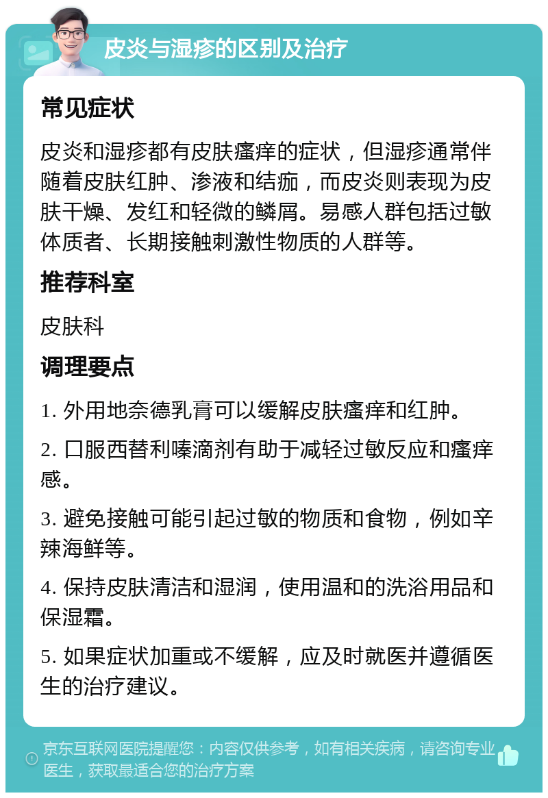 皮炎与湿疹的区别及治疗 常见症状 皮炎和湿疹都有皮肤瘙痒的症状，但湿疹通常伴随着皮肤红肿、渗液和结痂，而皮炎则表现为皮肤干燥、发红和轻微的鳞屑。易感人群包括过敏体质者、长期接触刺激性物质的人群等。 推荐科室 皮肤科 调理要点 1. 外用地奈德乳膏可以缓解皮肤瘙痒和红肿。 2. 口服西替利嗪滴剂有助于减轻过敏反应和瘙痒感。 3. 避免接触可能引起过敏的物质和食物，例如辛辣海鲜等。 4. 保持皮肤清洁和湿润，使用温和的洗浴用品和保湿霜。 5. 如果症状加重或不缓解，应及时就医并遵循医生的治疗建议。