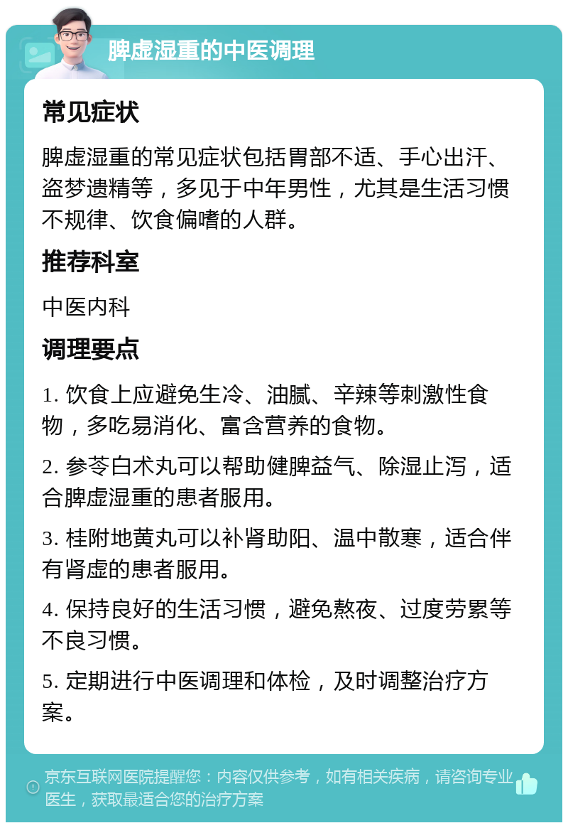 脾虚湿重的中医调理 常见症状 脾虚湿重的常见症状包括胃部不适、手心出汗、盗梦遗精等，多见于中年男性，尤其是生活习惯不规律、饮食偏嗜的人群。 推荐科室 中医内科 调理要点 1. 饮食上应避免生冷、油腻、辛辣等刺激性食物，多吃易消化、富含营养的食物。 2. 参苓白术丸可以帮助健脾益气、除湿止泻，适合脾虚湿重的患者服用。 3. 桂附地黄丸可以补肾助阳、温中散寒，适合伴有肾虚的患者服用。 4. 保持良好的生活习惯，避免熬夜、过度劳累等不良习惯。 5. 定期进行中医调理和体检，及时调整治疗方案。