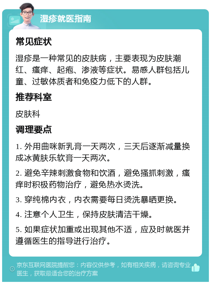 湿疹就医指南 常见症状 湿疹是一种常见的皮肤病，主要表现为皮肤潮红、瘙痒、起疱、渗液等症状。易感人群包括儿童、过敏体质者和免疫力低下的人群。 推荐科室 皮肤科 调理要点 1. 外用曲咪新乳膏一天两次，三天后逐渐减量换成冰黄肤乐软膏一天两次。 2. 避免辛辣刺激食物和饮酒，避免搔抓刺激，瘙痒时积极药物治疗，避免热水烫洗。 3. 穿纯棉内衣，内衣需要每日烫洗暴晒更换。 4. 注意个人卫生，保持皮肤清洁干燥。 5. 如果症状加重或出现其他不适，应及时就医并遵循医生的指导进行治疗。