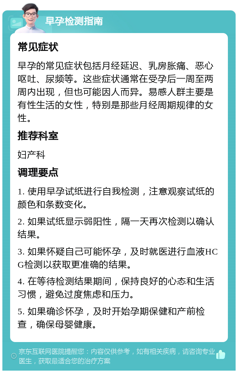 早孕检测指南 常见症状 早孕的常见症状包括月经延迟、乳房胀痛、恶心呕吐、尿频等。这些症状通常在受孕后一周至两周内出现，但也可能因人而异。易感人群主要是有性生活的女性，特别是那些月经周期规律的女性。 推荐科室 妇产科 调理要点 1. 使用早孕试纸进行自我检测，注意观察试纸的颜色和条数变化。 2. 如果试纸显示弱阳性，隔一天再次检测以确认结果。 3. 如果怀疑自己可能怀孕，及时就医进行血液HCG检测以获取更准确的结果。 4. 在等待检测结果期间，保持良好的心态和生活习惯，避免过度焦虑和压力。 5. 如果确诊怀孕，及时开始孕期保健和产前检查，确保母婴健康。