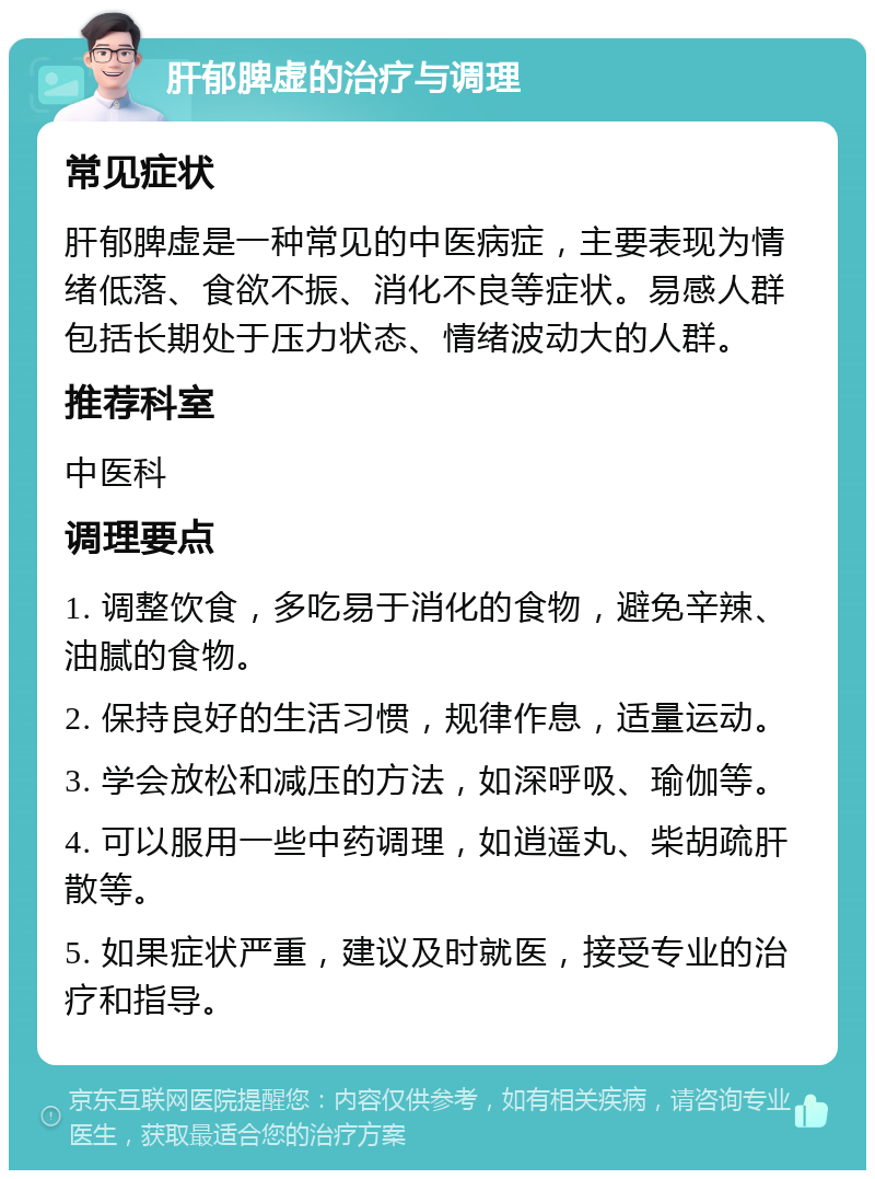 肝郁脾虚的治疗与调理 常见症状 肝郁脾虚是一种常见的中医病症，主要表现为情绪低落、食欲不振、消化不良等症状。易感人群包括长期处于压力状态、情绪波动大的人群。 推荐科室 中医科 调理要点 1. 调整饮食，多吃易于消化的食物，避免辛辣、油腻的食物。 2. 保持良好的生活习惯，规律作息，适量运动。 3. 学会放松和减压的方法，如深呼吸、瑜伽等。 4. 可以服用一些中药调理，如逍遥丸、柴胡疏肝散等。 5. 如果症状严重，建议及时就医，接受专业的治疗和指导。