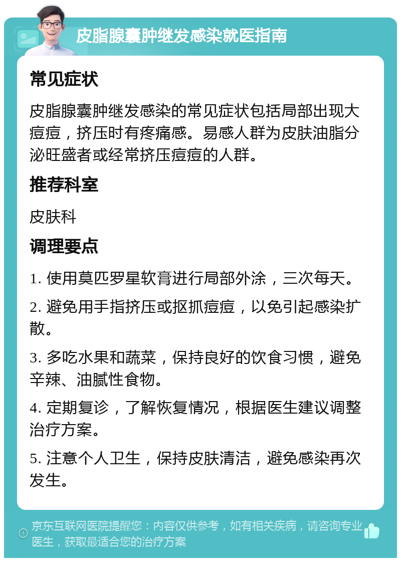 皮脂腺囊肿继发感染就医指南 常见症状 皮脂腺囊肿继发感染的常见症状包括局部出现大痘痘，挤压时有疼痛感。易感人群为皮肤油脂分泌旺盛者或经常挤压痘痘的人群。 推荐科室 皮肤科 调理要点 1. 使用莫匹罗星软膏进行局部外涂，三次每天。 2. 避免用手指挤压或抠抓痘痘，以免引起感染扩散。 3. 多吃水果和蔬菜，保持良好的饮食习惯，避免辛辣、油腻性食物。 4. 定期复诊，了解恢复情况，根据医生建议调整治疗方案。 5. 注意个人卫生，保持皮肤清洁，避免感染再次发生。