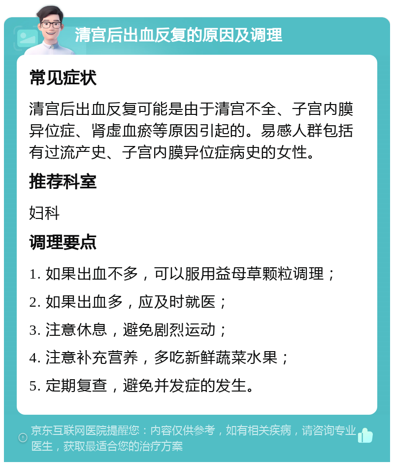 清宫后出血反复的原因及调理 常见症状 清宫后出血反复可能是由于清宫不全、子宫内膜异位症、肾虚血瘀等原因引起的。易感人群包括有过流产史、子宫内膜异位症病史的女性。 推荐科室 妇科 调理要点 1. 如果出血不多，可以服用益母草颗粒调理； 2. 如果出血多，应及时就医； 3. 注意休息，避免剧烈运动； 4. 注意补充营养，多吃新鲜蔬菜水果； 5. 定期复查，避免并发症的发生。