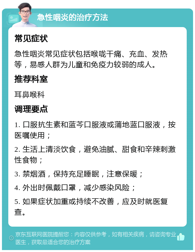 急性咽炎的治疗方法 常见症状 急性咽炎常见症状包括喉咙干痛、充血、发热等，易感人群为儿童和免疫力较弱的成人。 推荐科室 耳鼻喉科 调理要点 1. 口服抗生素和蓝芩口服液或蒲地蓝口服液，按医嘱使用； 2. 生活上清淡饮食，避免油腻、甜食和辛辣刺激性食物； 3. 禁烟酒，保持充足睡眠，注意保暖； 4. 外出时佩戴口罩，减少感染风险； 5. 如果症状加重或持续不改善，应及时就医复查。