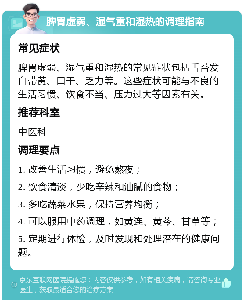 脾胃虚弱、湿气重和湿热的调理指南 常见症状 脾胃虚弱、湿气重和湿热的常见症状包括舌苔发白带黄、口干、乏力等。这些症状可能与不良的生活习惯、饮食不当、压力过大等因素有关。 推荐科室 中医科 调理要点 1. 改善生活习惯，避免熬夜； 2. 饮食清淡，少吃辛辣和油腻的食物； 3. 多吃蔬菜水果，保持营养均衡； 4. 可以服用中药调理，如黄连、黄芩、甘草等； 5. 定期进行体检，及时发现和处理潜在的健康问题。