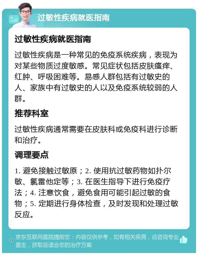 过敏性疾病就医指南 过敏性疾病就医指南 过敏性疾病是一种常见的免疫系统疾病，表现为对某些物质过度敏感。常见症状包括皮肤瘙痒、红肿、呼吸困难等。易感人群包括有过敏史的人、家族中有过敏史的人以及免疫系统较弱的人群。 推荐科室 过敏性疾病通常需要在皮肤科或免疫科进行诊断和治疗。 调理要点 1. 避免接触过敏原；2. 使用抗过敏药物如扑尔敏、氯雷他定等；3. 在医生指导下进行免疫疗法；4. 注意饮食，避免食用可能引起过敏的食物；5. 定期进行身体检查，及时发现和处理过敏反应。