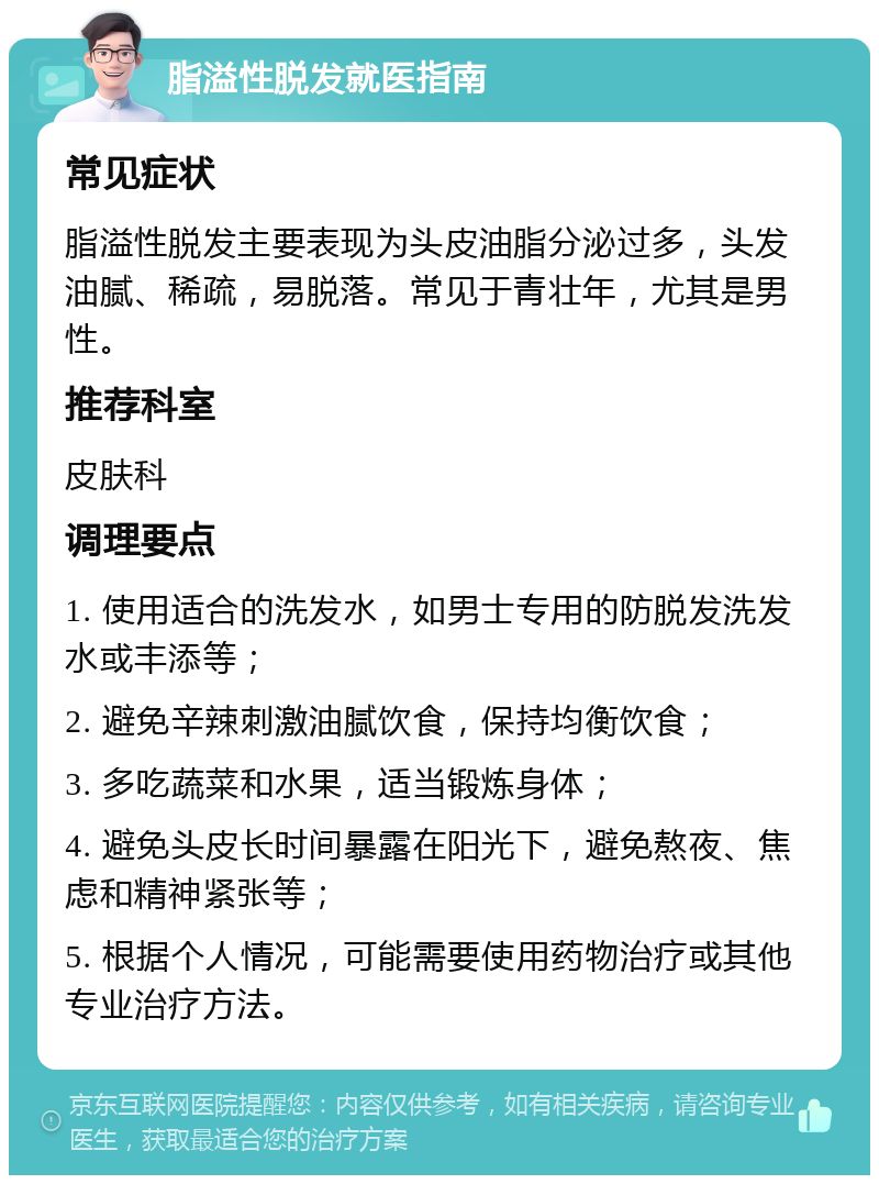 脂溢性脱发就医指南 常见症状 脂溢性脱发主要表现为头皮油脂分泌过多，头发油腻、稀疏，易脱落。常见于青壮年，尤其是男性。 推荐科室 皮肤科 调理要点 1. 使用适合的洗发水，如男士专用的防脱发洗发水或丰添等； 2. 避免辛辣刺激油腻饮食，保持均衡饮食； 3. 多吃蔬菜和水果，适当锻炼身体； 4. 避免头皮长时间暴露在阳光下，避免熬夜、焦虑和精神紧张等； 5. 根据个人情况，可能需要使用药物治疗或其他专业治疗方法。