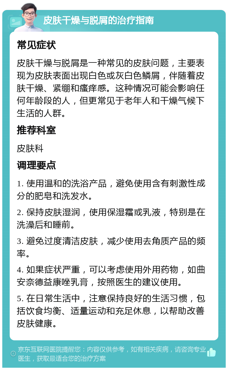 皮肤干燥与脱屑的治疗指南 常见症状 皮肤干燥与脱屑是一种常见的皮肤问题，主要表现为皮肤表面出现白色或灰白色鳞屑，伴随着皮肤干燥、紧绷和瘙痒感。这种情况可能会影响任何年龄段的人，但更常见于老年人和干燥气候下生活的人群。 推荐科室 皮肤科 调理要点 1. 使用温和的洗浴产品，避免使用含有刺激性成分的肥皂和洗发水。 2. 保持皮肤湿润，使用保湿霜或乳液，特别是在洗澡后和睡前。 3. 避免过度清洁皮肤，减少使用去角质产品的频率。 4. 如果症状严重，可以考虑使用外用药物，如曲安奈德益康唑乳膏，按照医生的建议使用。 5. 在日常生活中，注意保持良好的生活习惯，包括饮食均衡、适量运动和充足休息，以帮助改善皮肤健康。