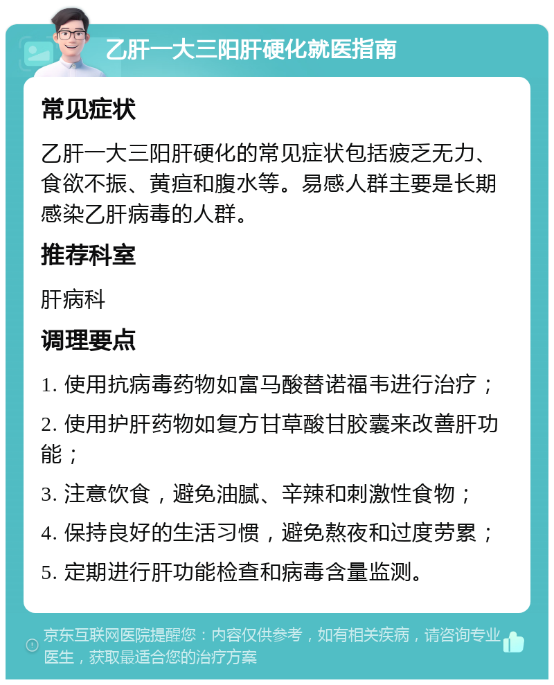 乙肝一大三阳肝硬化就医指南 常见症状 乙肝一大三阳肝硬化的常见症状包括疲乏无力、食欲不振、黄疸和腹水等。易感人群主要是长期感染乙肝病毒的人群。 推荐科室 肝病科 调理要点 1. 使用抗病毒药物如富马酸替诺福韦进行治疗； 2. 使用护肝药物如复方甘草酸甘胶囊来改善肝功能； 3. 注意饮食，避免油腻、辛辣和刺激性食物； 4. 保持良好的生活习惯，避免熬夜和过度劳累； 5. 定期进行肝功能检查和病毒含量监测。