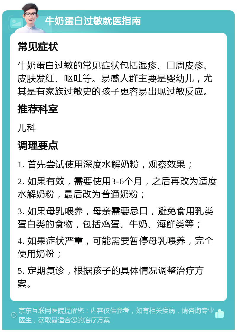 牛奶蛋白过敏就医指南 常见症状 牛奶蛋白过敏的常见症状包括湿疹、口周皮疹、皮肤发红、呕吐等。易感人群主要是婴幼儿，尤其是有家族过敏史的孩子更容易出现过敏反应。 推荐科室 儿科 调理要点 1. 首先尝试使用深度水解奶粉，观察效果； 2. 如果有效，需要使用3-6个月，之后再改为适度水解奶粉，最后改为普通奶粉； 3. 如果母乳喂养，母亲需要忌口，避免食用乳类蛋白类的食物，包括鸡蛋、牛奶、海鲜类等； 4. 如果症状严重，可能需要暂停母乳喂养，完全使用奶粉； 5. 定期复诊，根据孩子的具体情况调整治疗方案。