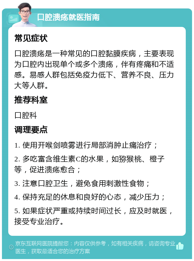 口腔溃疡就医指南 常见症状 口腔溃疡是一种常见的口腔黏膜疾病，主要表现为口腔内出现单个或多个溃疡，伴有疼痛和不适感。易感人群包括免疫力低下、营养不良、压力大等人群。 推荐科室 口腔科 调理要点 1. 使用开喉剑喷雾进行局部消肿止痛治疗； 2. 多吃富含维生素C的水果，如猕猴桃、橙子等，促进溃疡愈合； 3. 注意口腔卫生，避免食用刺激性食物； 4. 保持充足的休息和良好的心态，减少压力； 5. 如果症状严重或持续时间过长，应及时就医，接受专业治疗。