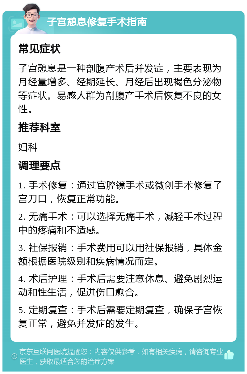 子宫憩息修复手术指南 常见症状 子宫憩息是一种剖腹产术后并发症，主要表现为月经量增多、经期延长、月经后出现褐色分泌物等症状。易感人群为剖腹产手术后恢复不良的女性。 推荐科室 妇科 调理要点 1. 手术修复：通过宫腔镜手术或微创手术修复子宫刀口，恢复正常功能。 2. 无痛手术：可以选择无痛手术，减轻手术过程中的疼痛和不适感。 3. 社保报销：手术费用可以用社保报销，具体金额根据医院级别和疾病情况而定。 4. 术后护理：手术后需要注意休息、避免剧烈运动和性生活，促进伤口愈合。 5. 定期复查：手术后需要定期复查，确保子宫恢复正常，避免并发症的发生。