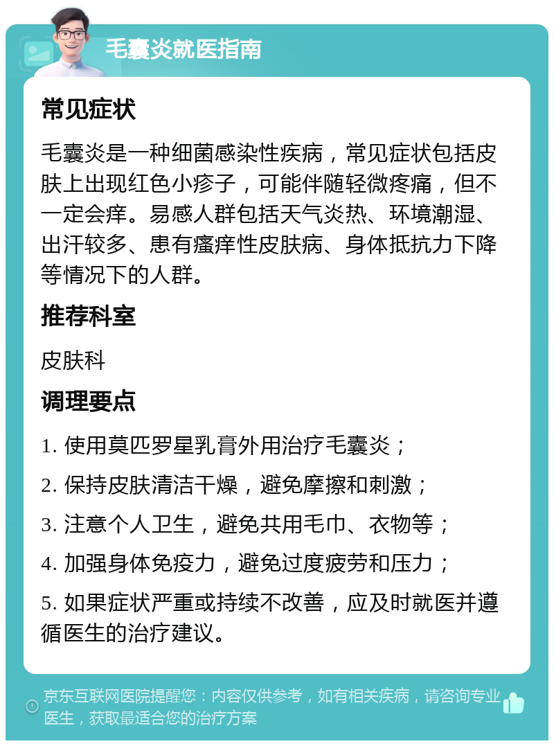 毛囊炎就医指南 常见症状 毛囊炎是一种细菌感染性疾病，常见症状包括皮肤上出现红色小疹子，可能伴随轻微疼痛，但不一定会痒。易感人群包括天气炎热、环境潮湿、出汗较多、患有瘙痒性皮肤病、身体抵抗力下降等情况下的人群。 推荐科室 皮肤科 调理要点 1. 使用莫匹罗星乳膏外用治疗毛囊炎； 2. 保持皮肤清洁干燥，避免摩擦和刺激； 3. 注意个人卫生，避免共用毛巾、衣物等； 4. 加强身体免疫力，避免过度疲劳和压力； 5. 如果症状严重或持续不改善，应及时就医并遵循医生的治疗建议。