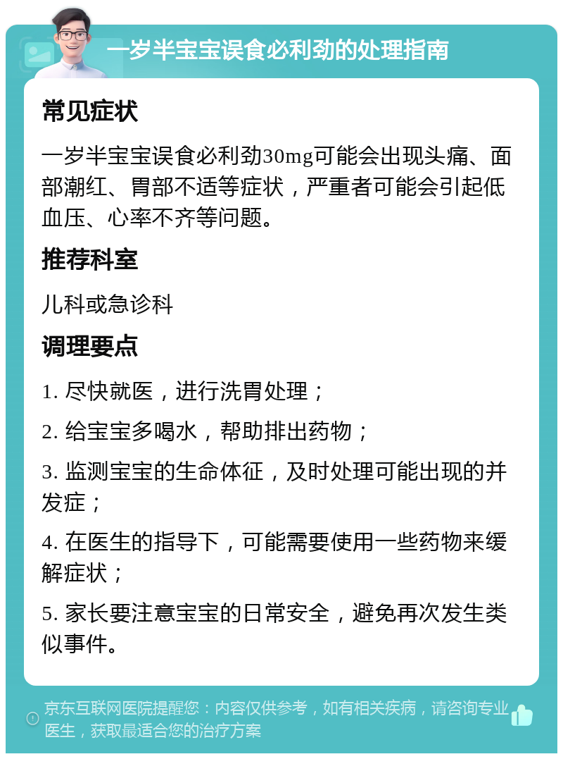 一岁半宝宝误食必利劲的处理指南 常见症状 一岁半宝宝误食必利劲30mg可能会出现头痛、面部潮红、胃部不适等症状，严重者可能会引起低血压、心率不齐等问题。 推荐科室 儿科或急诊科 调理要点 1. 尽快就医，进行洗胃处理； 2. 给宝宝多喝水，帮助排出药物； 3. 监测宝宝的生命体征，及时处理可能出现的并发症； 4. 在医生的指导下，可能需要使用一些药物来缓解症状； 5. 家长要注意宝宝的日常安全，避免再次发生类似事件。