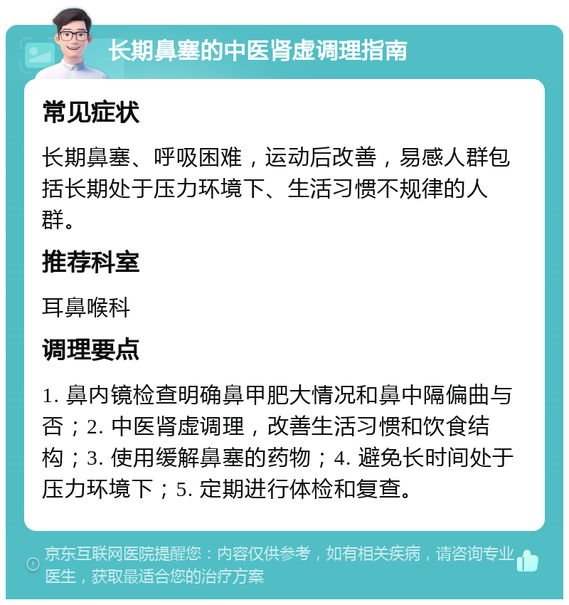 长期鼻塞的中医肾虚调理指南 常见症状 长期鼻塞、呼吸困难，运动后改善，易感人群包括长期处于压力环境下、生活习惯不规律的人群。 推荐科室 耳鼻喉科 调理要点 1. 鼻内镜检查明确鼻甲肥大情况和鼻中隔偏曲与否；2. 中医肾虚调理，改善生活习惯和饮食结构；3. 使用缓解鼻塞的药物；4. 避免长时间处于压力环境下；5. 定期进行体检和复查。