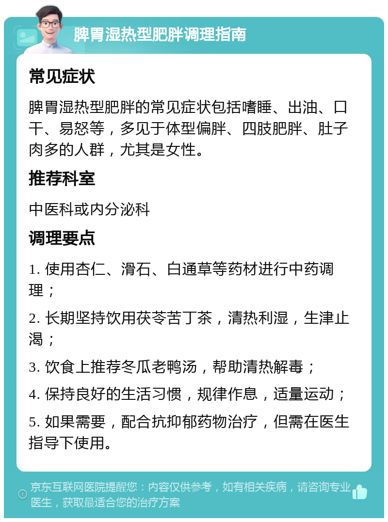 脾胃湿热型肥胖调理指南 常见症状 脾胃湿热型肥胖的常见症状包括嗜睡、出油、口干、易怒等，多见于体型偏胖、四肢肥胖、肚子肉多的人群，尤其是女性。 推荐科室 中医科或内分泌科 调理要点 1. 使用杏仁、滑石、白通草等药材进行中药调理； 2. 长期坚持饮用茯苓苦丁茶，清热利湿，生津止渴； 3. 饮食上推荐冬瓜老鸭汤，帮助清热解毒； 4. 保持良好的生活习惯，规律作息，适量运动； 5. 如果需要，配合抗抑郁药物治疗，但需在医生指导下使用。