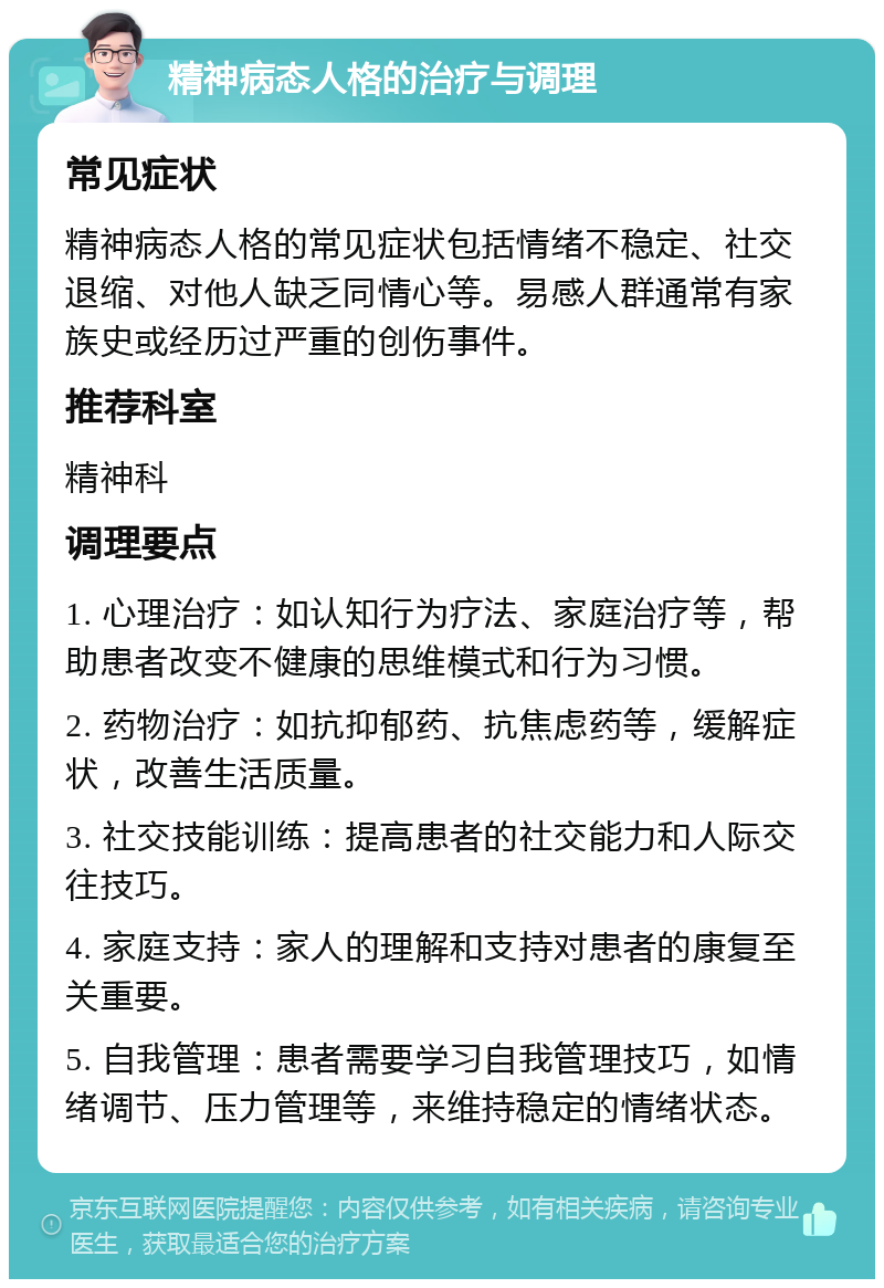 精神病态人格的治疗与调理 常见症状 精神病态人格的常见症状包括情绪不稳定、社交退缩、对他人缺乏同情心等。易感人群通常有家族史或经历过严重的创伤事件。 推荐科室 精神科 调理要点 1. 心理治疗：如认知行为疗法、家庭治疗等，帮助患者改变不健康的思维模式和行为习惯。 2. 药物治疗：如抗抑郁药、抗焦虑药等，缓解症状，改善生活质量。 3. 社交技能训练：提高患者的社交能力和人际交往技巧。 4. 家庭支持：家人的理解和支持对患者的康复至关重要。 5. 自我管理：患者需要学习自我管理技巧，如情绪调节、压力管理等，来维持稳定的情绪状态。