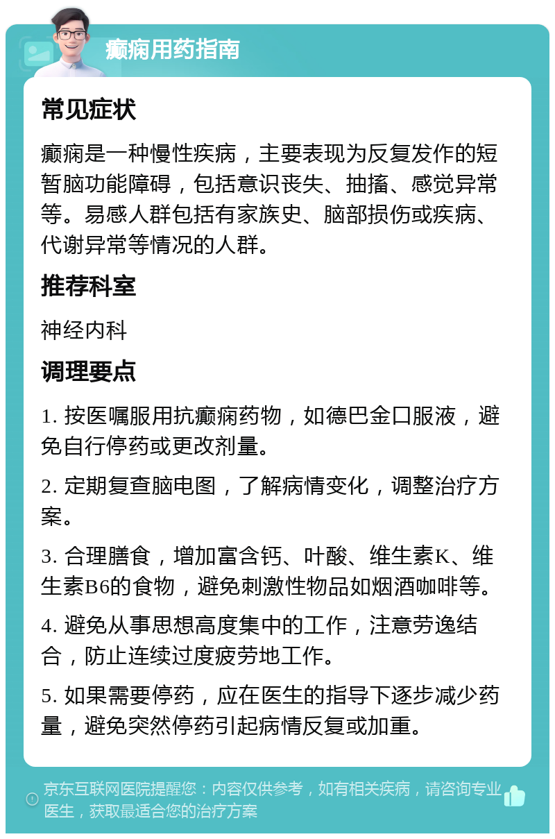 癫痫用药指南 常见症状 癫痫是一种慢性疾病，主要表现为反复发作的短暂脑功能障碍，包括意识丧失、抽搐、感觉异常等。易感人群包括有家族史、脑部损伤或疾病、代谢异常等情况的人群。 推荐科室 神经内科 调理要点 1. 按医嘱服用抗癫痫药物，如德巴金口服液，避免自行停药或更改剂量。 2. 定期复查脑电图，了解病情变化，调整治疗方案。 3. 合理膳食，增加富含钙、叶酸、维生素K、维生素B6的食物，避免刺激性物品如烟酒咖啡等。 4. 避免从事思想高度集中的工作，注意劳逸结合，防止连续过度疲劳地工作。 5. 如果需要停药，应在医生的指导下逐步减少药量，避免突然停药引起病情反复或加重。