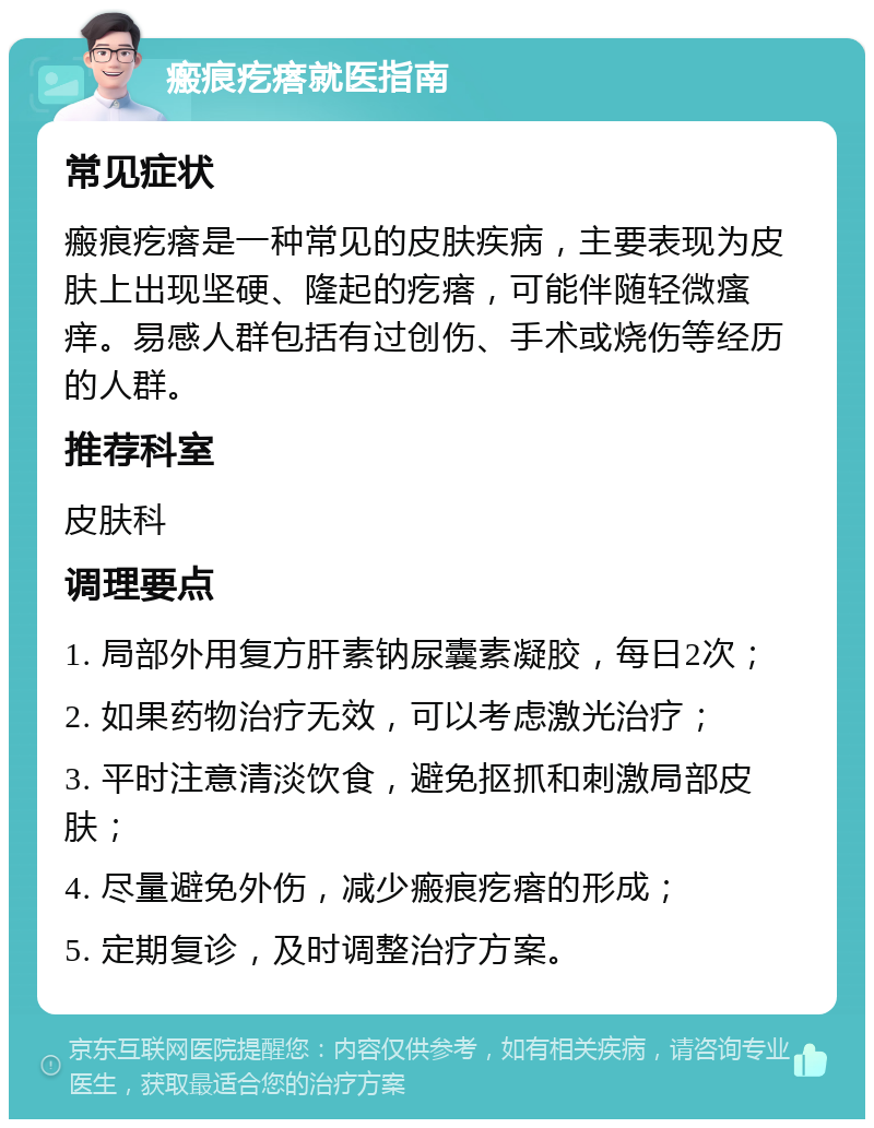 瘢痕疙瘩就医指南 常见症状 瘢痕疙瘩是一种常见的皮肤疾病，主要表现为皮肤上出现坚硬、隆起的疙瘩，可能伴随轻微瘙痒。易感人群包括有过创伤、手术或烧伤等经历的人群。 推荐科室 皮肤科 调理要点 1. 局部外用复方肝素钠尿囊素凝胶，每日2次； 2. 如果药物治疗无效，可以考虑激光治疗； 3. 平时注意清淡饮食，避免抠抓和刺激局部皮肤； 4. 尽量避免外伤，减少瘢痕疙瘩的形成； 5. 定期复诊，及时调整治疗方案。