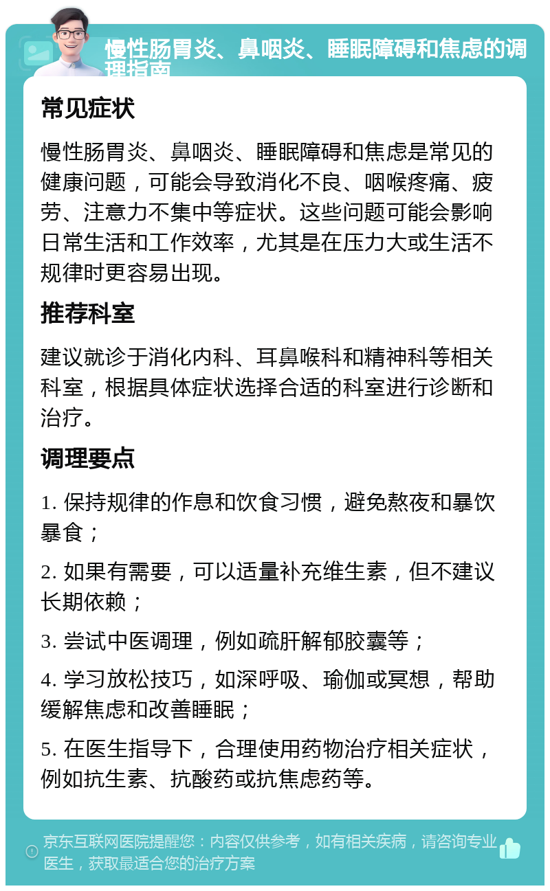 慢性肠胃炎、鼻咽炎、睡眠障碍和焦虑的调理指南 常见症状 慢性肠胃炎、鼻咽炎、睡眠障碍和焦虑是常见的健康问题，可能会导致消化不良、咽喉疼痛、疲劳、注意力不集中等症状。这些问题可能会影响日常生活和工作效率，尤其是在压力大或生活不规律时更容易出现。 推荐科室 建议就诊于消化内科、耳鼻喉科和精神科等相关科室，根据具体症状选择合适的科室进行诊断和治疗。 调理要点 1. 保持规律的作息和饮食习惯，避免熬夜和暴饮暴食； 2. 如果有需要，可以适量补充维生素，但不建议长期依赖； 3. 尝试中医调理，例如疏肝解郁胶囊等； 4. 学习放松技巧，如深呼吸、瑜伽或冥想，帮助缓解焦虑和改善睡眠； 5. 在医生指导下，合理使用药物治疗相关症状，例如抗生素、抗酸药或抗焦虑药等。