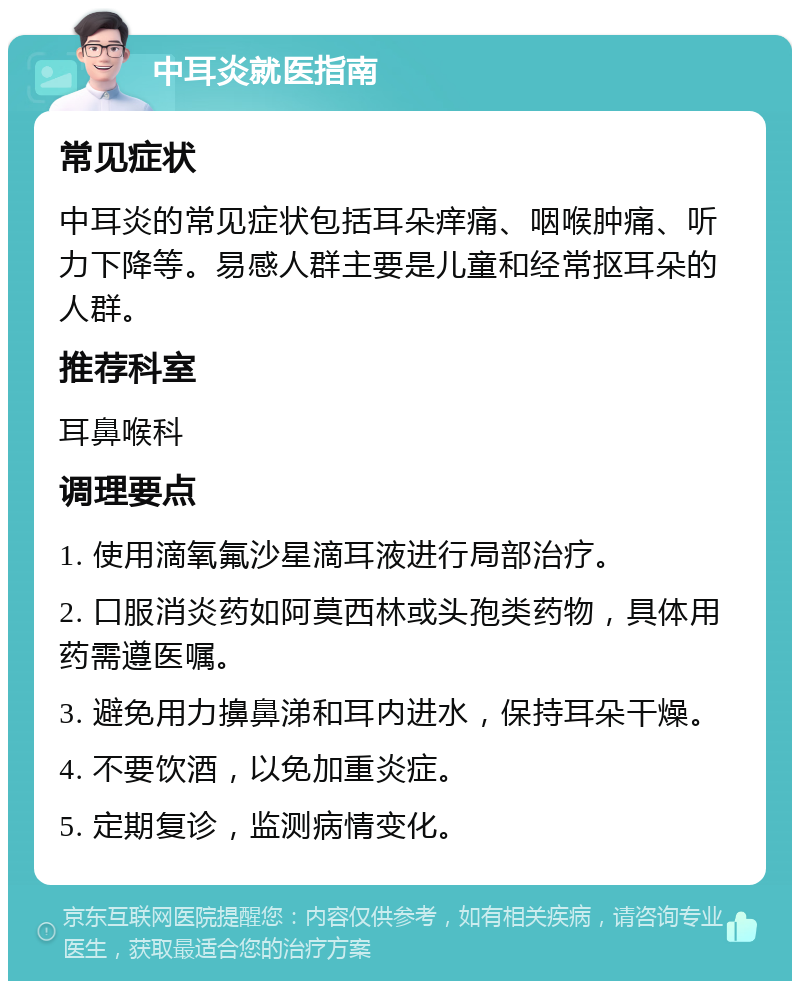 中耳炎就医指南 常见症状 中耳炎的常见症状包括耳朵痒痛、咽喉肿痛、听力下降等。易感人群主要是儿童和经常抠耳朵的人群。 推荐科室 耳鼻喉科 调理要点 1. 使用滴氧氟沙星滴耳液进行局部治疗。 2. 口服消炎药如阿莫西林或头孢类药物，具体用药需遵医嘱。 3. 避免用力擤鼻涕和耳内进水，保持耳朵干燥。 4. 不要饮酒，以免加重炎症。 5. 定期复诊，监测病情变化。