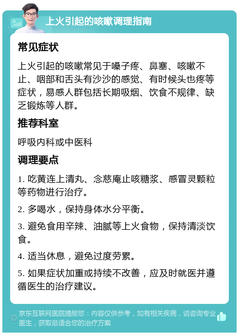 上火引起的咳嗽调理指南 常见症状 上火引起的咳嗽常见于嗓子疼、鼻塞、咳嗽不止、咽部和舌头有沙沙的感觉、有时候头也疼等症状，易感人群包括长期吸烟、饮食不规律、缺乏锻炼等人群。 推荐科室 呼吸内科或中医科 调理要点 1. 吃黄连上清丸、念慈庵止咳糖浆、感冒灵颗粒等药物进行治疗。 2. 多喝水，保持身体水分平衡。 3. 避免食用辛辣、油腻等上火食物，保持清淡饮食。 4. 适当休息，避免过度劳累。 5. 如果症状加重或持续不改善，应及时就医并遵循医生的治疗建议。