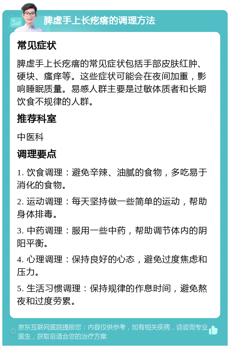 脾虚手上长疙瘩的调理方法 常见症状 脾虚手上长疙瘩的常见症状包括手部皮肤红肿、硬块、瘙痒等。这些症状可能会在夜间加重，影响睡眠质量。易感人群主要是过敏体质者和长期饮食不规律的人群。 推荐科室 中医科 调理要点 1. 饮食调理：避免辛辣、油腻的食物，多吃易于消化的食物。 2. 运动调理：每天坚持做一些简单的运动，帮助身体排毒。 3. 中药调理：服用一些中药，帮助调节体内的阴阳平衡。 4. 心理调理：保持良好的心态，避免过度焦虑和压力。 5. 生活习惯调理：保持规律的作息时间，避免熬夜和过度劳累。