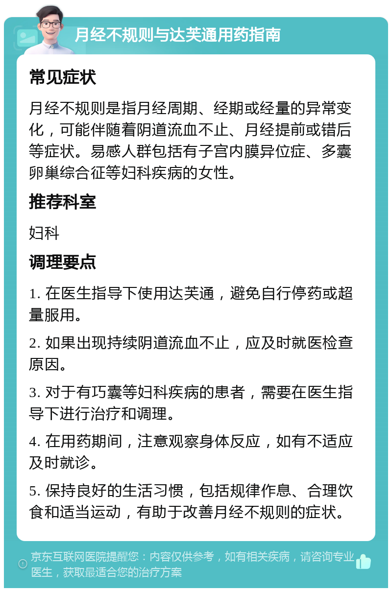 月经不规则与达芙通用药指南 常见症状 月经不规则是指月经周期、经期或经量的异常变化，可能伴随着阴道流血不止、月经提前或错后等症状。易感人群包括有子宫内膜异位症、多囊卵巢综合征等妇科疾病的女性。 推荐科室 妇科 调理要点 1. 在医生指导下使用达芙通，避免自行停药或超量服用。 2. 如果出现持续阴道流血不止，应及时就医检查原因。 3. 对于有巧囊等妇科疾病的患者，需要在医生指导下进行治疗和调理。 4. 在用药期间，注意观察身体反应，如有不适应及时就诊。 5. 保持良好的生活习惯，包括规律作息、合理饮食和适当运动，有助于改善月经不规则的症状。