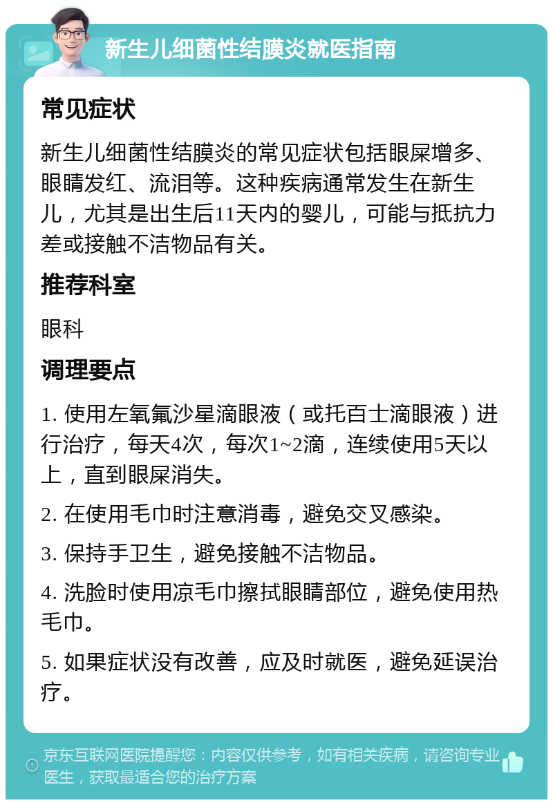 新生儿细菌性结膜炎就医指南 常见症状 新生儿细菌性结膜炎的常见症状包括眼屎增多、眼睛发红、流泪等。这种疾病通常发生在新生儿，尤其是出生后11天内的婴儿，可能与抵抗力差或接触不洁物品有关。 推荐科室 眼科 调理要点 1. 使用左氧氟沙星滴眼液（或托百士滴眼液）进行治疗，每天4次，每次1~2滴，连续使用5天以上，直到眼屎消失。 2. 在使用毛巾时注意消毒，避免交叉感染。 3. 保持手卫生，避免接触不洁物品。 4. 洗脸时使用凉毛巾擦拭眼睛部位，避免使用热毛巾。 5. 如果症状没有改善，应及时就医，避免延误治疗。