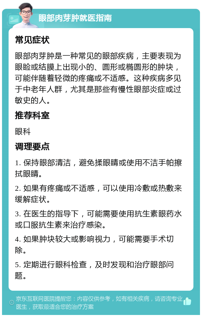 眼部肉芽肿就医指南 常见症状 眼部肉芽肿是一种常见的眼部疾病，主要表现为眼睑或结膜上出现小的、圆形或椭圆形的肿块，可能伴随着轻微的疼痛或不适感。这种疾病多见于中老年人群，尤其是那些有慢性眼部炎症或过敏史的人。 推荐科室 眼科 调理要点 1. 保持眼部清洁，避免揉眼睛或使用不洁手帕擦拭眼睛。 2. 如果有疼痛或不适感，可以使用冷敷或热敷来缓解症状。 3. 在医生的指导下，可能需要使用抗生素眼药水或口服抗生素来治疗感染。 4. 如果肿块较大或影响视力，可能需要手术切除。 5. 定期进行眼科检查，及时发现和治疗眼部问题。