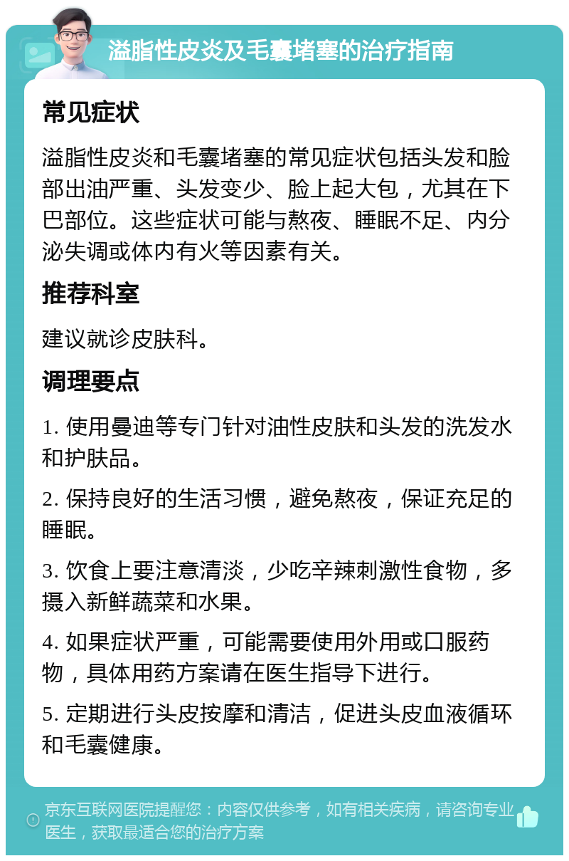 溢脂性皮炎及毛囊堵塞的治疗指南 常见症状 溢脂性皮炎和毛囊堵塞的常见症状包括头发和脸部出油严重、头发变少、脸上起大包，尤其在下巴部位。这些症状可能与熬夜、睡眠不足、内分泌失调或体内有火等因素有关。 推荐科室 建议就诊皮肤科。 调理要点 1. 使用曼迪等专门针对油性皮肤和头发的洗发水和护肤品。 2. 保持良好的生活习惯，避免熬夜，保证充足的睡眠。 3. 饮食上要注意清淡，少吃辛辣刺激性食物，多摄入新鲜蔬菜和水果。 4. 如果症状严重，可能需要使用外用或口服药物，具体用药方案请在医生指导下进行。 5. 定期进行头皮按摩和清洁，促进头皮血液循环和毛囊健康。