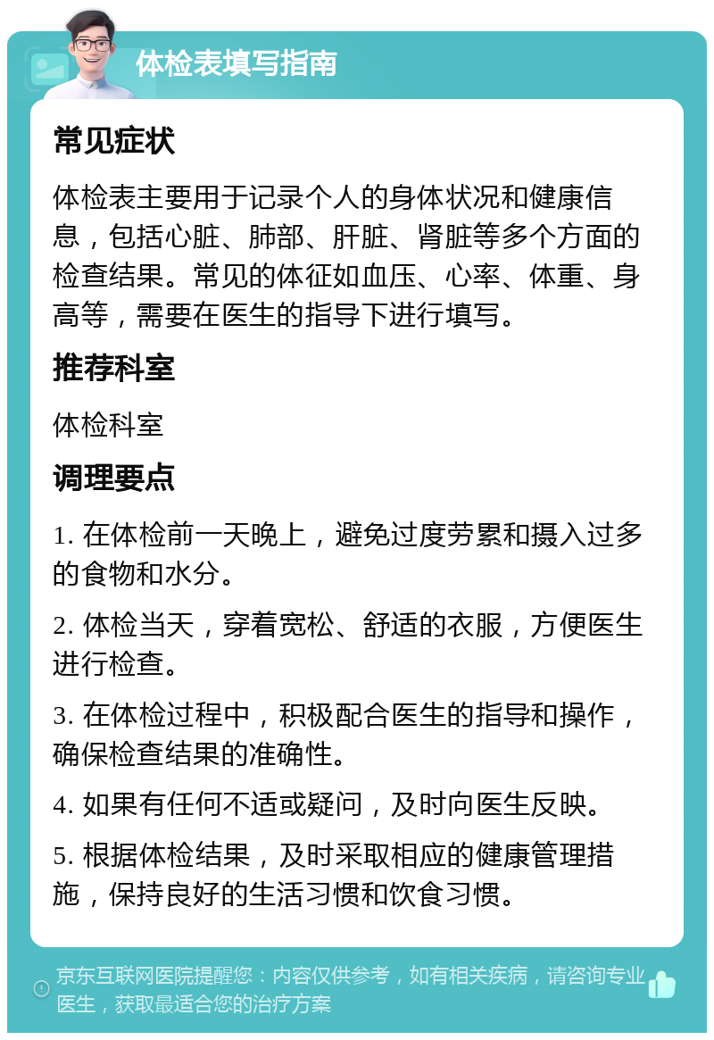 体检表填写指南 常见症状 体检表主要用于记录个人的身体状况和健康信息，包括心脏、肺部、肝脏、肾脏等多个方面的检查结果。常见的体征如血压、心率、体重、身高等，需要在医生的指导下进行填写。 推荐科室 体检科室 调理要点 1. 在体检前一天晚上，避免过度劳累和摄入过多的食物和水分。 2. 体检当天，穿着宽松、舒适的衣服，方便医生进行检查。 3. 在体检过程中，积极配合医生的指导和操作，确保检查结果的准确性。 4. 如果有任何不适或疑问，及时向医生反映。 5. 根据体检结果，及时采取相应的健康管理措施，保持良好的生活习惯和饮食习惯。