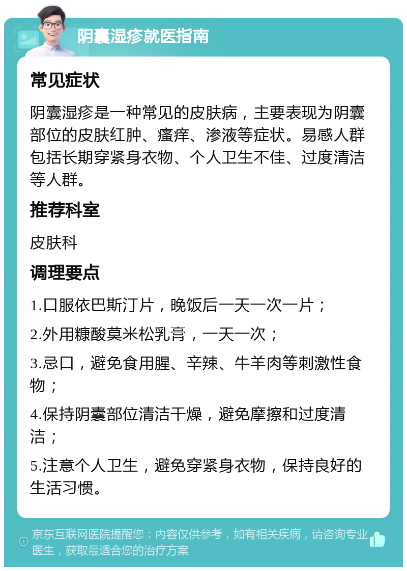 阴囊湿疹就医指南 常见症状 阴囊湿疹是一种常见的皮肤病，主要表现为阴囊部位的皮肤红肿、瘙痒、渗液等症状。易感人群包括长期穿紧身衣物、个人卫生不佳、过度清洁等人群。 推荐科室 皮肤科 调理要点 1.口服依巴斯汀片，晚饭后一天一次一片； 2.外用糠酸莫米松乳膏，一天一次； 3.忌口，避免食用腥、辛辣、牛羊肉等刺激性食物； 4.保持阴囊部位清洁干燥，避免摩擦和过度清洁； 5.注意个人卫生，避免穿紧身衣物，保持良好的生活习惯。