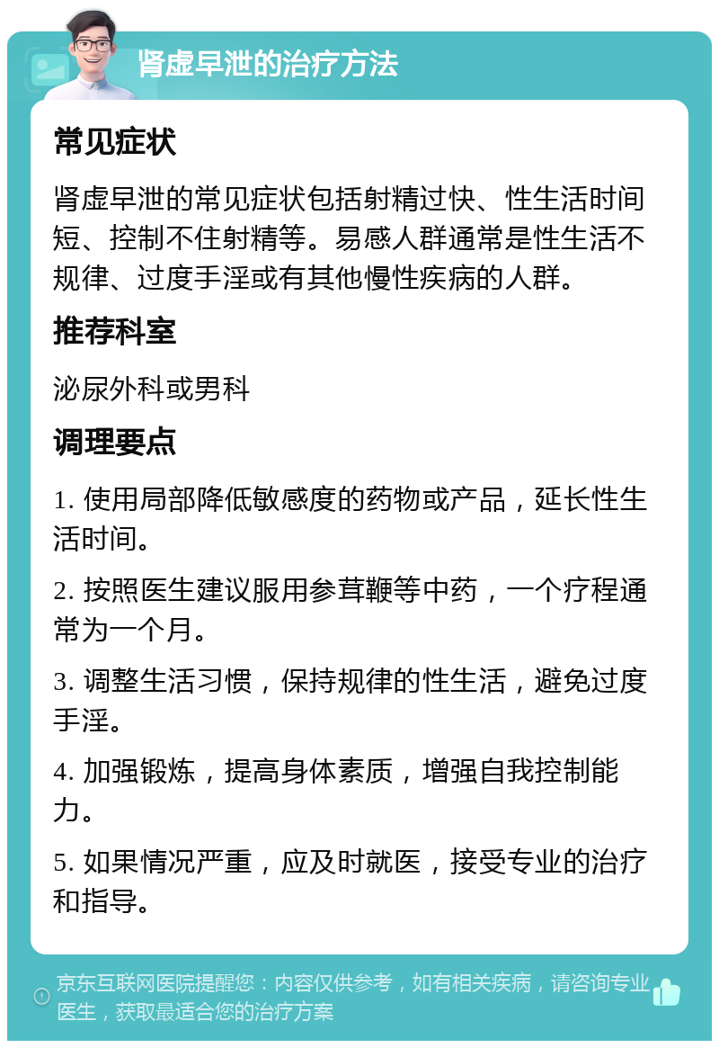 肾虚早泄的治疗方法 常见症状 肾虚早泄的常见症状包括射精过快、性生活时间短、控制不住射精等。易感人群通常是性生活不规律、过度手淫或有其他慢性疾病的人群。 推荐科室 泌尿外科或男科 调理要点 1. 使用局部降低敏感度的药物或产品，延长性生活时间。 2. 按照医生建议服用参茸鞭等中药，一个疗程通常为一个月。 3. 调整生活习惯，保持规律的性生活，避免过度手淫。 4. 加强锻炼，提高身体素质，增强自我控制能力。 5. 如果情况严重，应及时就医，接受专业的治疗和指导。